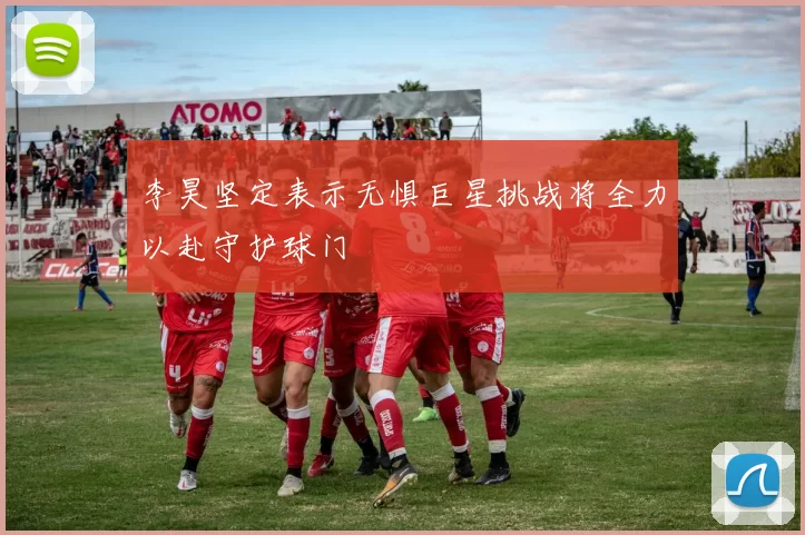 李昊坚定表示无惧巨星挑战将全力以赴守护球门