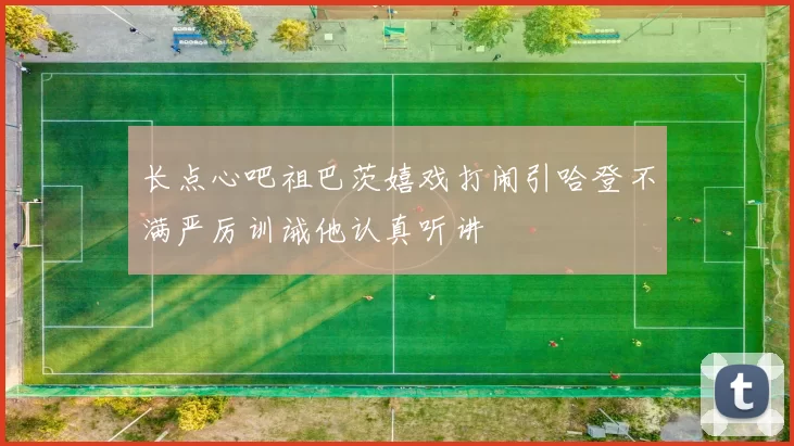 长点心吧祖巴茨嬉戏打闹引哈登不满严厉训诫他认真听讲