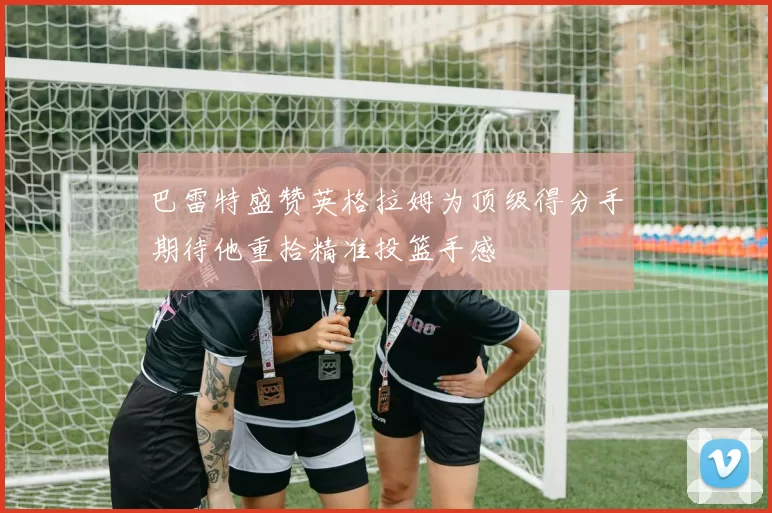 巴雷特盛赞英格拉姆为顶级得分手期待他重拾精准投篮手感