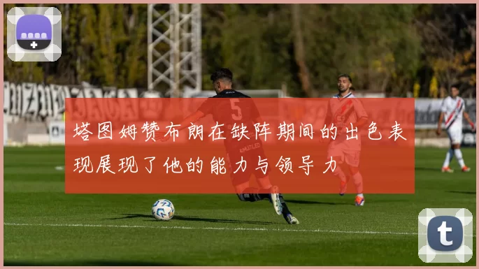 塔图姆赞布朗在缺阵期间的出色表现展现了他的能力与领导力