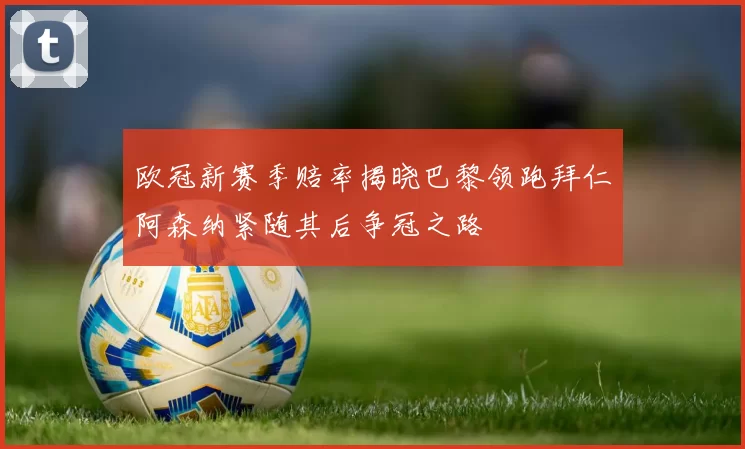 欧冠新赛季赔率揭晓巴黎领跑拜仁阿森纳紧随其后争冠之路
