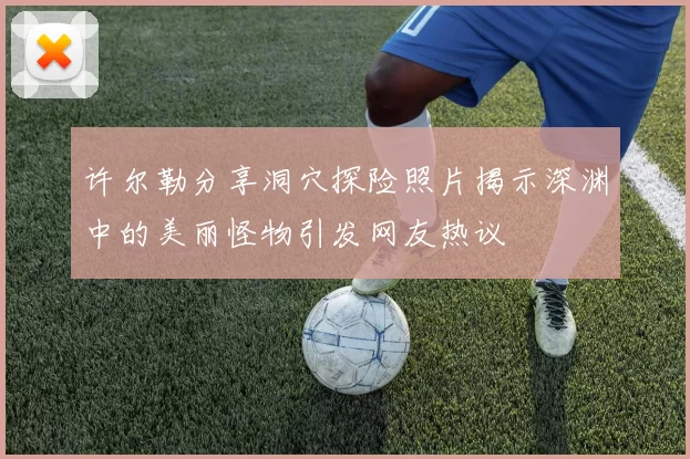 许尔勒分享洞穴探险照片揭示深渊中的美丽怪物引发网友热议