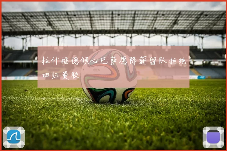 拉什福德倾心巴萨愿降薪留队拒绝回归曼联