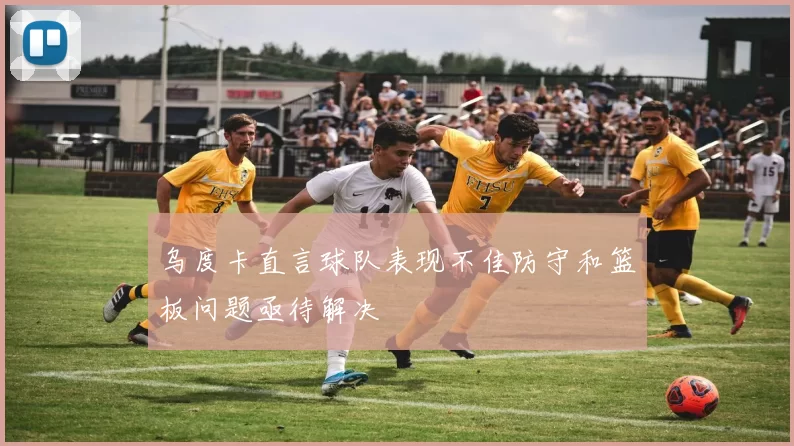 乌度卡直言球队表现不佳防守和篮板问题亟待解决