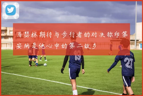 马瑟林期待与步行者的对决称印第安纳是他心中的第二故乡