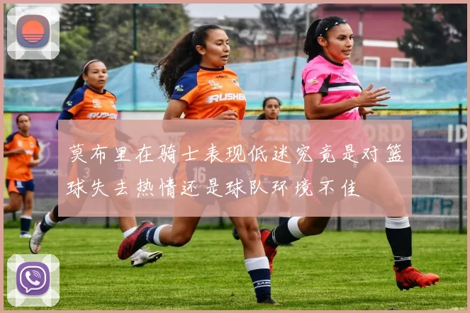 莫布里在骑士表现低迷究竟是对篮球失去热情还是球队环境不佳