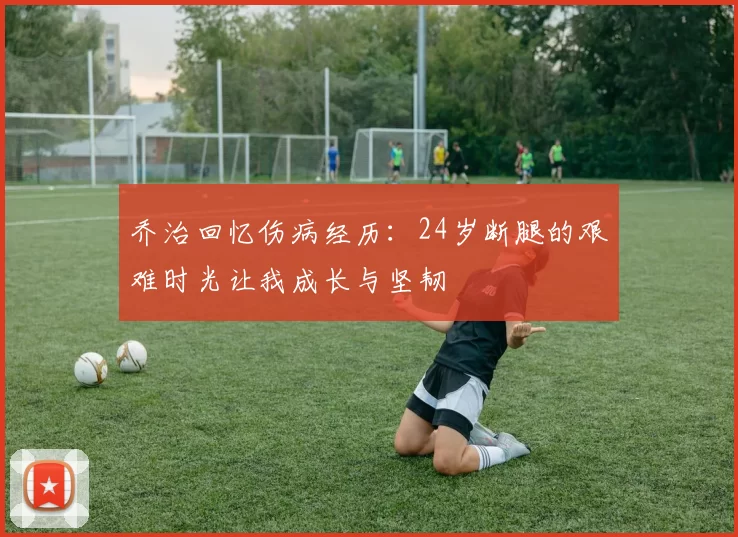 乔治回忆伤病经历：24岁断腿的艰难时光让我成长与坚韧
