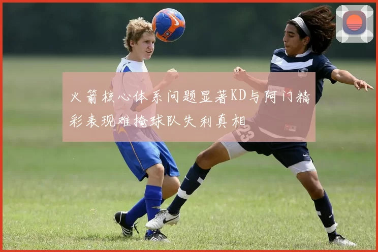 火箭核心体系问题显著KD与阿门精彩表现难掩球队失利真相