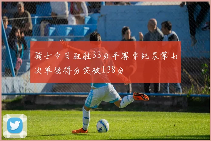 骑士今日狂胜33分平赛季纪录第七次单场得分突破138分