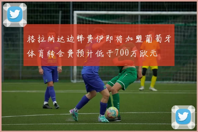 格拉纳达边锋费伊即将加盟葡萄牙体育转会费预计低于700万欧元