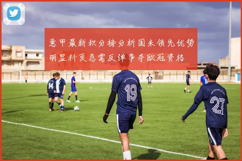 意甲最新积分榜分析国米领先优势明显科莫急需反弹争夺欧冠资格