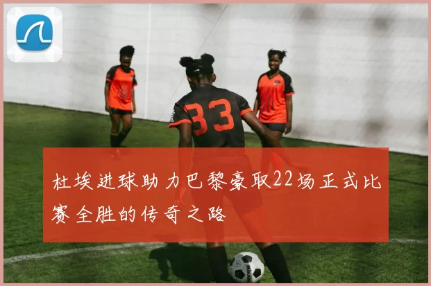 杜埃进球助力巴黎豪取22场正式比赛全胜的传奇之路