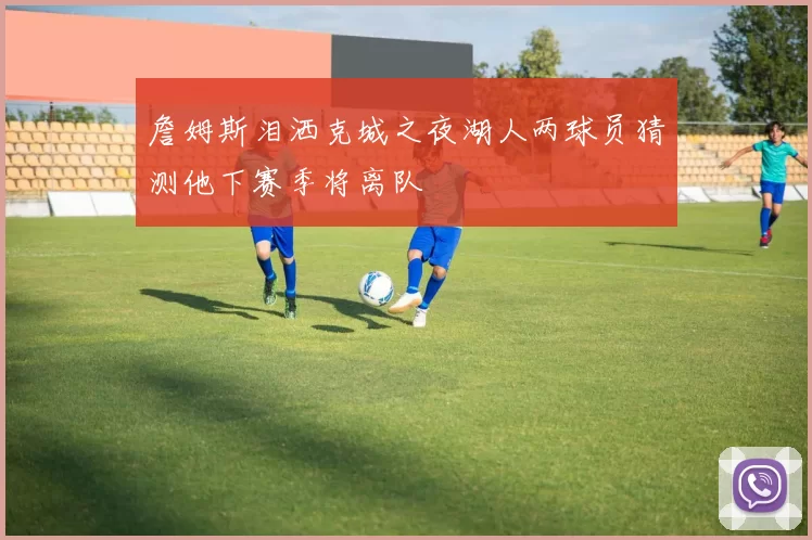 詹姆斯泪洒克城之夜湖人两球员猜测他下赛季将离队