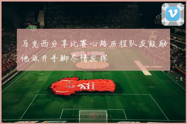 马克西分享比赛心路历程队友鼓励他放开手脚尽情发挥