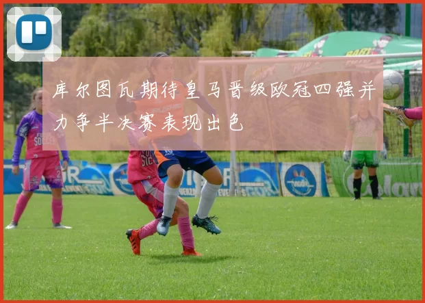 库尔图瓦期待皇马晋级欧冠四强并力争半决赛表现出色