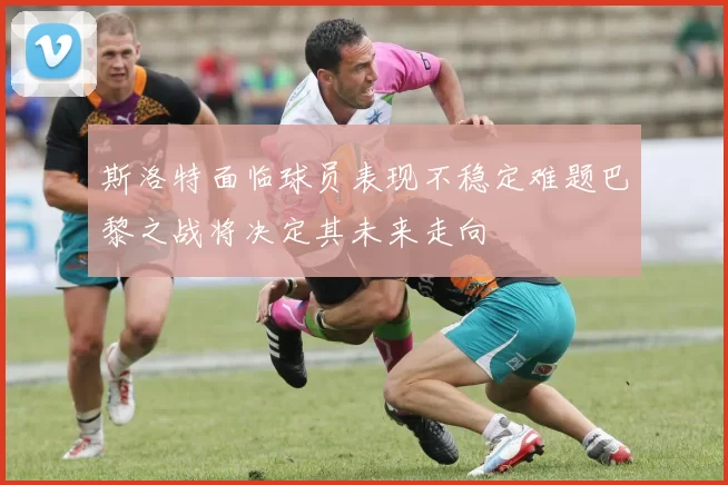 斯洛特面临球员表现不稳定难题巴黎之战将决定其未来走向