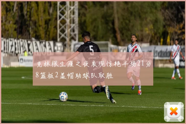 克林根生涯之夜表现惊艳半场21分8篮板2盖帽助球队取胜