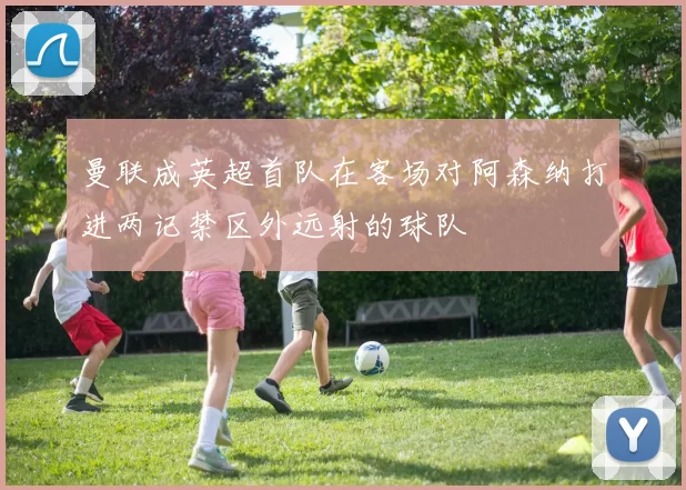 曼联成英超首队在客场对阿森纳打进两记禁区外远射的球队
