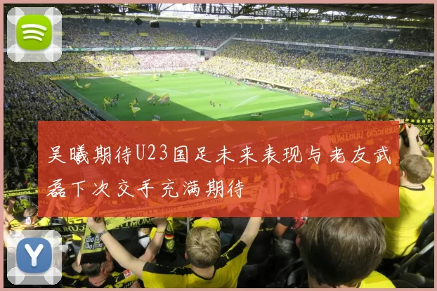 吴曦期待U23国足未来表现与老友武磊下次交手充满期待