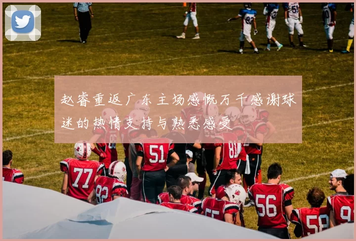 赵睿重返广东主场感慨万千感谢球迷的热情支持与熟悉感受