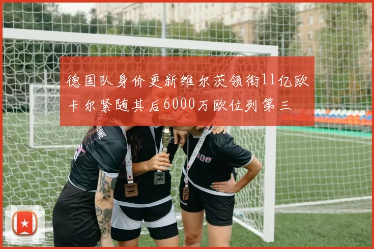 德国队身价更新维尔茨领衔11亿欧卡尔紧随其后6000万欧位列第三