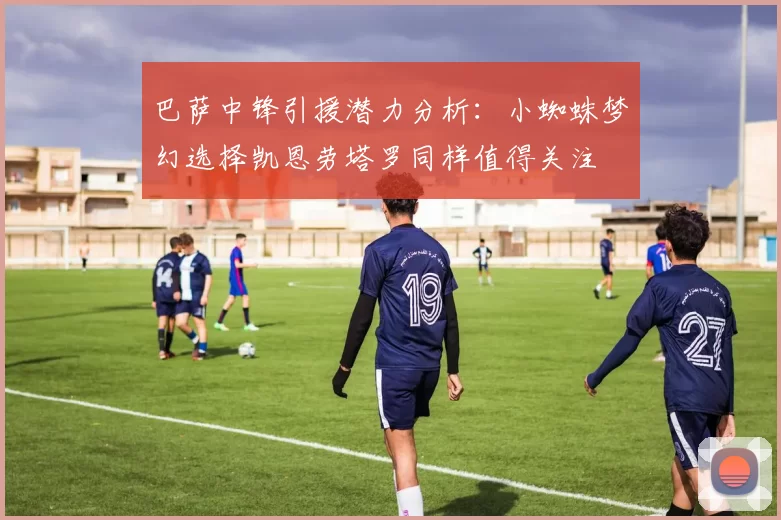 巴萨中锋引援潜力分析：小蜘蛛梦幻选择凯恩劳塔罗同样值得关注